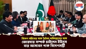 বিদেশ সচিবের সঙ্গে বৈঠক,পাকিস্তানের সঙ্গে জোরদার সম্পর্ক চাইলেন ইউনূস,এবার আসবেন পাক বিদেশমন্ত্রী